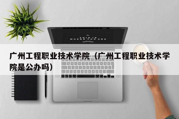 广州工程职业技术学院（广州工程职业技术学院是公办吗）