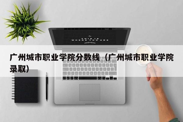 广州城市职业学院分数线（广州城市职业学院录取）