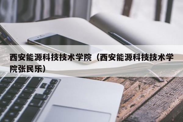 西安能源科技技术学院（西安能源科技技术学院张民乐）