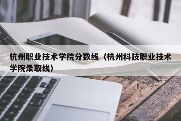 杭州职业技术学院分数线（杭州科技职业技术学院录取线）