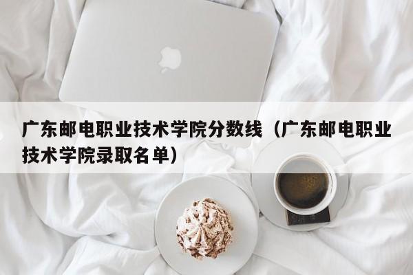 广东邮电职业技术学院分数线（广东邮电职业技术学院录取名单）