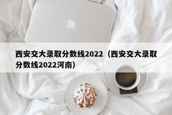 西安交大录取分数线2022（西安交大录取分数线2022河南）
