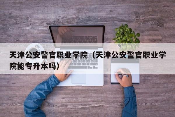 天津公安警官职业学院（天津公安警官职业学院能专升本吗）