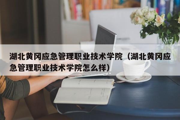 湖北黄冈应急管理职业技术学院（湖北黄冈应急管理职业技术学院怎么样）