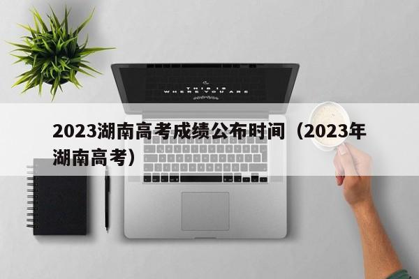 2023湖南高考成绩公布时间（2023年湖南高考）
