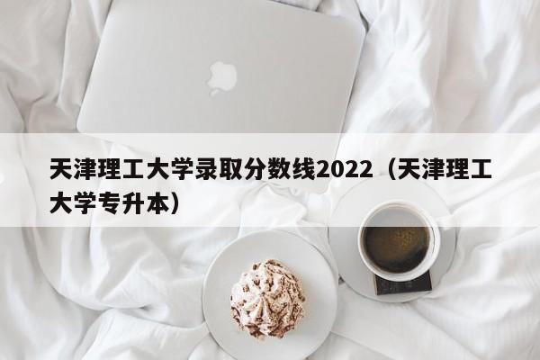 天津理工大学录取分数线2022（天津理工大学专升本）