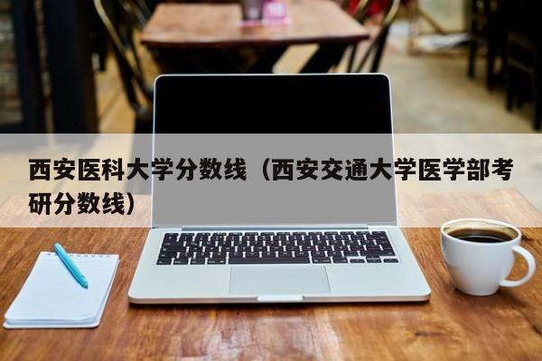 西安医科大学分数线（西安交通大学医学部考研分数线）