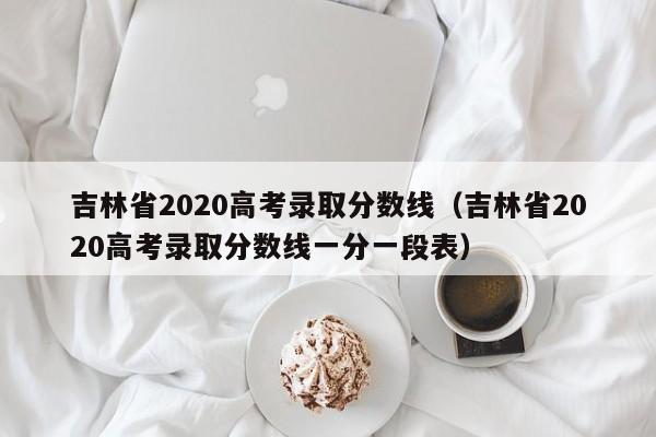 吉林省2020高考录取分数线（吉林省2020高考录取分数线一分一段表）