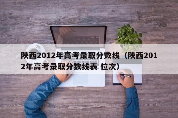 陕西2012年高考录取分数线（陕西2012年高考录取分数线表 位次）