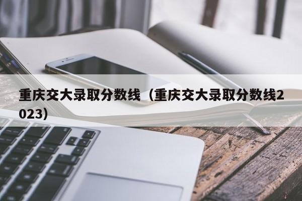 重庆交大录取分数线（重庆交大录取分数线2023）
