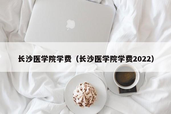 长沙医学院学费（长沙医学院学费2022）