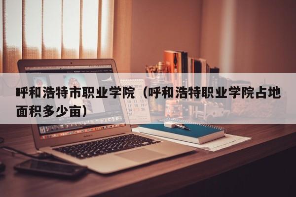 呼和浩特市职业学院（呼和浩特职业学院占地面积多少亩）
