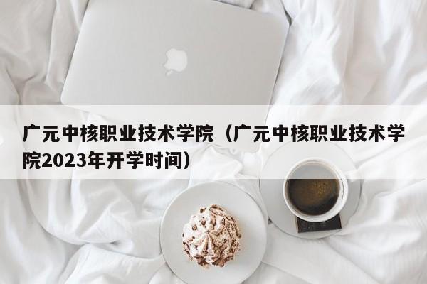 广元中核职业技术学院（广元中核职业技术学院2023年开学时间）