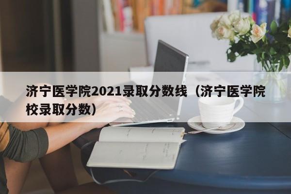 济宁医学院2021录取分数线（济宁医学院校录取分数）