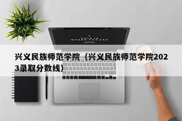 兴义民族师范学院（兴义民族师范学院2023录取分数线）