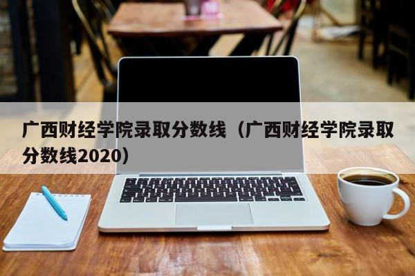 广西财经学院录取分数线（广西财经学院录取分数线2020）