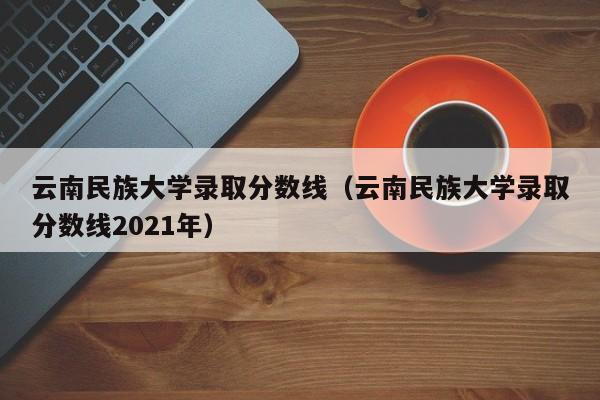 云南民族大学录取分数线（云南民族大学录取分数线2021年）