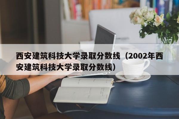 西安建筑科技大学录取分数线（2002年西安建筑科技大学录取分数线）