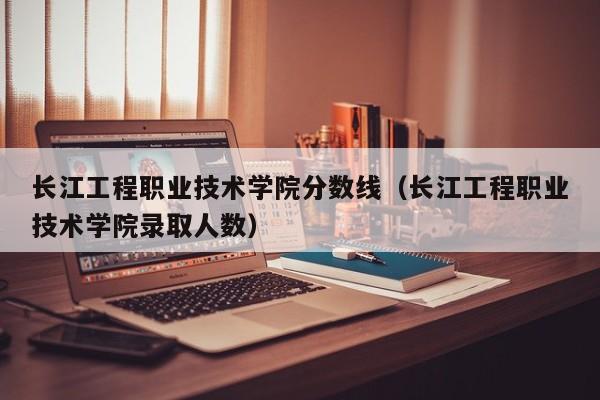 长江工程职业技术学院分数线（长江工程职业技术学院录取人数）