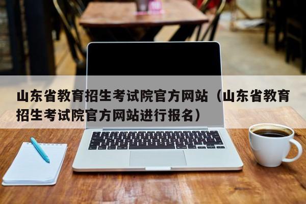 山东省教育招生考试院官方网站（山东省教育招生考试院官方网站进行报名）