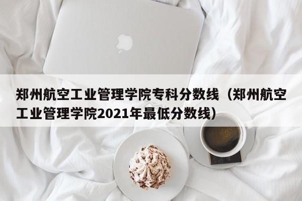 郑州航空工业管理学院专科分数线（郑州航空工业管理学院2021年最低分数线）