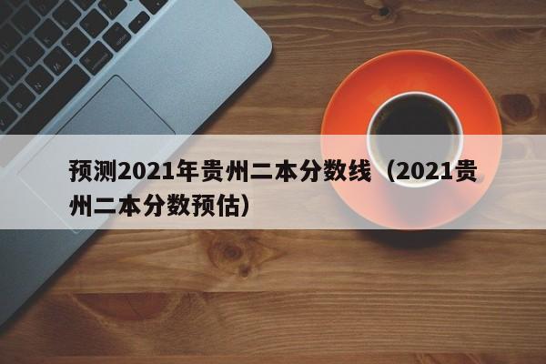预测2021年贵州二本分数线（2021贵州二本分数预估）