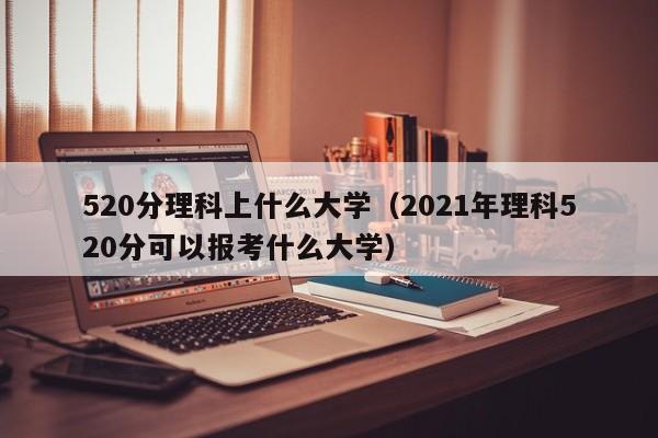 520分理科上什么大学（2021年理科520分可以报考什么大学）
