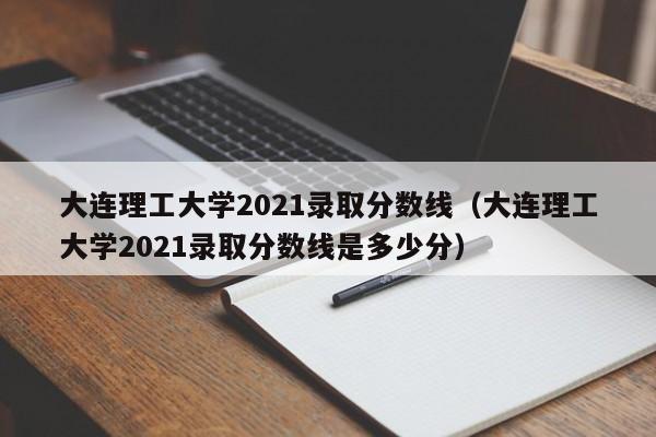 大连理工大学2021录取分数线（大连理工大学2021录取分数线是多少分）