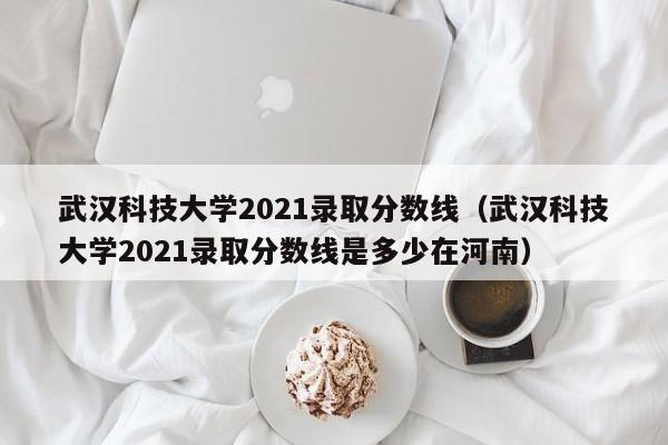 武汉科技大学2021录取分数线（武汉科技大学2021录取分数线是多少在河南）