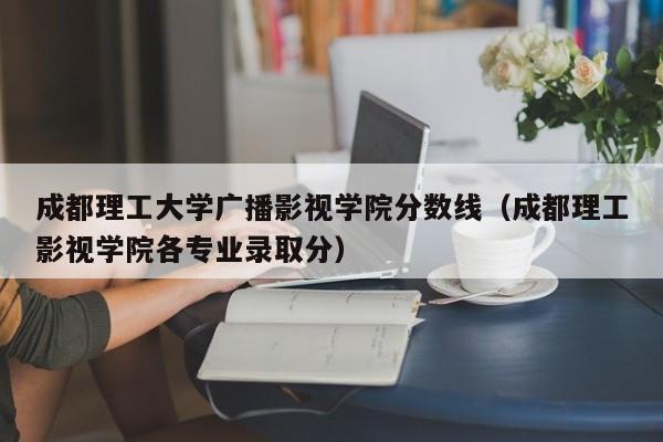 成都理工大学广播影视学院分数线（成都理工影视学院各专业录取分）