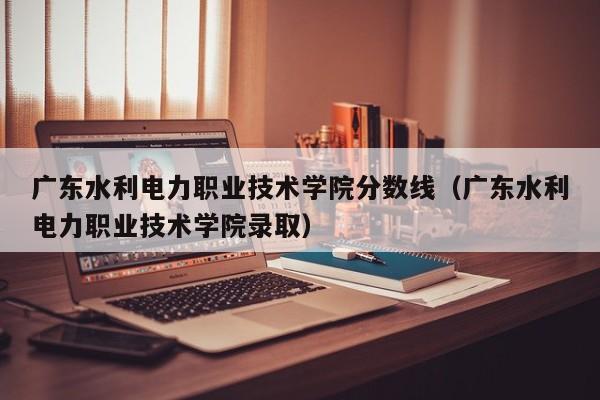 广东水利电力职业技术学院分数线（广东水利电力职业技术学院录取）