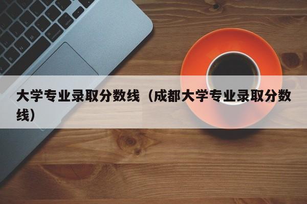 大学专业录取分数线（成都大学专业录取分数线）