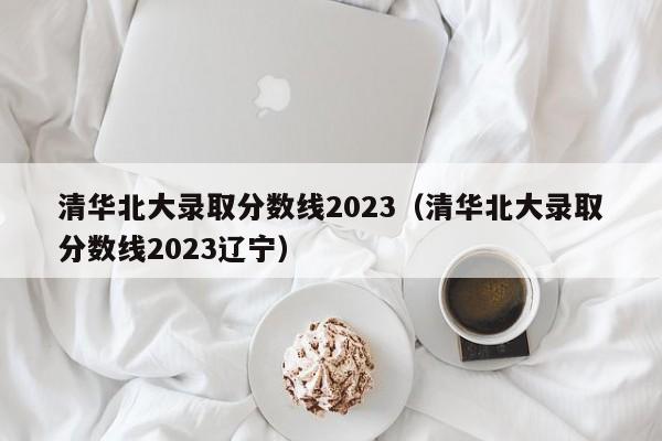 清华北大录取分数线2023（清华北大录取分数线2023辽宁）