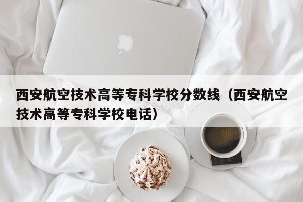 西安航空技术高等专科学校分数线（西安航空技术高等专科学校电话）