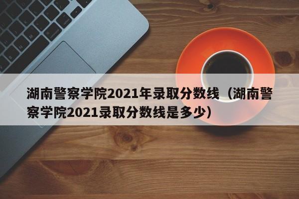 湖南警察学院2021年录取分数线（湖南警察学院2021录取分数线是多少）