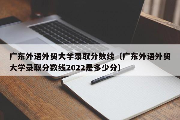 广东外语外贸大学录取分数线（广东外语外贸大学录取分数线2022是多少分）