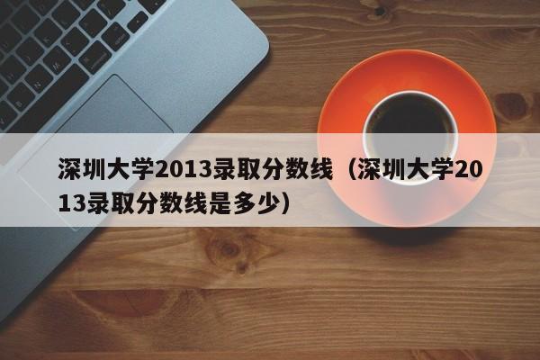 深圳大学2013录取分数线（深圳大学2013录取分数线是多少）