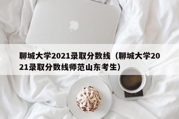 聊城大学2021录取分数线（聊城大学2021录取分数线师范山东考生）