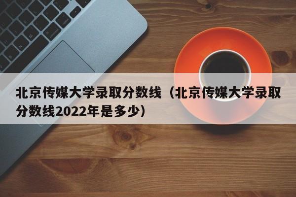 北京传媒大学录取分数线（北京传媒大学录取分数线2022年是多少）