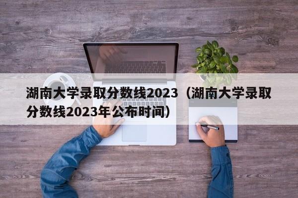 湖南大学录取分数线2023（湖南大学录取分数线2023年公布时间）