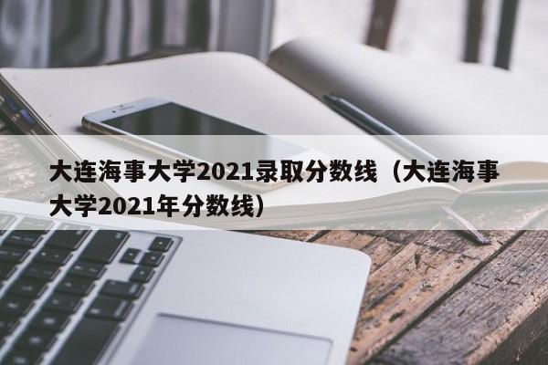 大连海事大学2021录取分数线（大连海事大学2021年分数线）