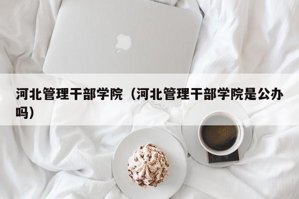 河北管理干部学院（河北管理干部学院是公办吗）