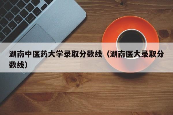湖南中医药大学录取分数线（湖南医大录取分数线）