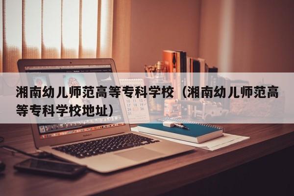 湘南幼儿师范高等专科学校（湘南幼儿师范高等专科学校地址）