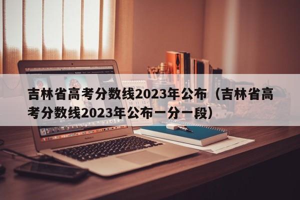 吉林省高考分数线2023年公布（吉林省高考分数线2023年公布一分一段）