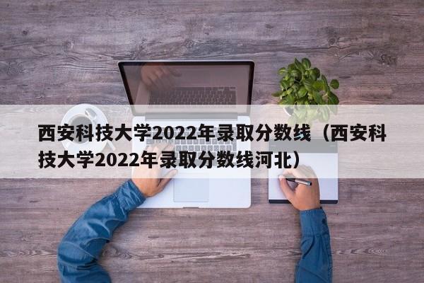 西安科技大学2022年录取分数线（西安科技大学2022年录取分数线河北）