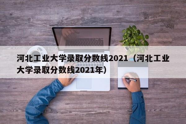 河北工业大学录取分数线2021（河北工业大学录取分数线2021年）