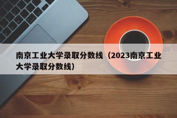 南京工业大学录取分数线（2023南京工业大学录取分数线）