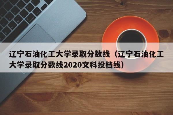 辽宁石油化工大学录取分数线（辽宁石油化工大学录取分数线2020文科投档线）