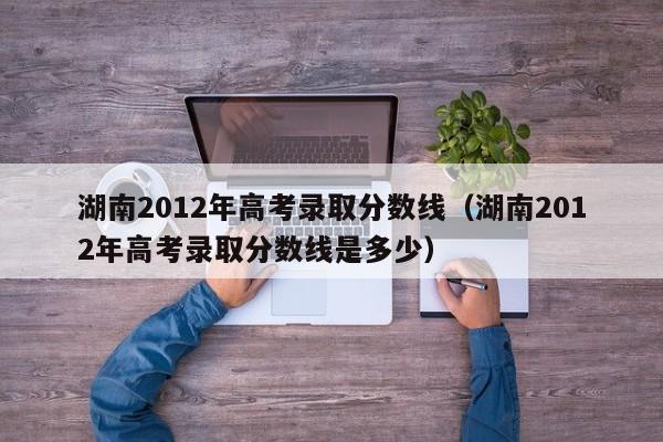 湖南2012年高考录取分数线（湖南2012年高考录取分数线是多少）